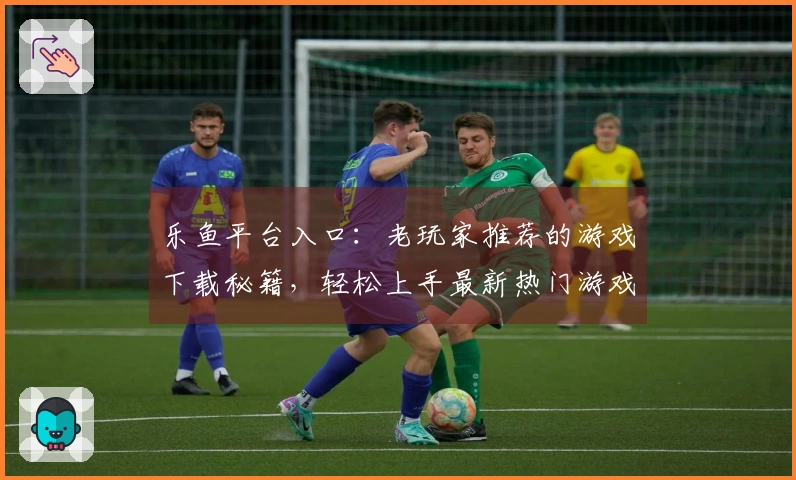 乐鱼平台入口：老玩家推荐的游戏下载秘籍，轻松上手最新热门游戏！