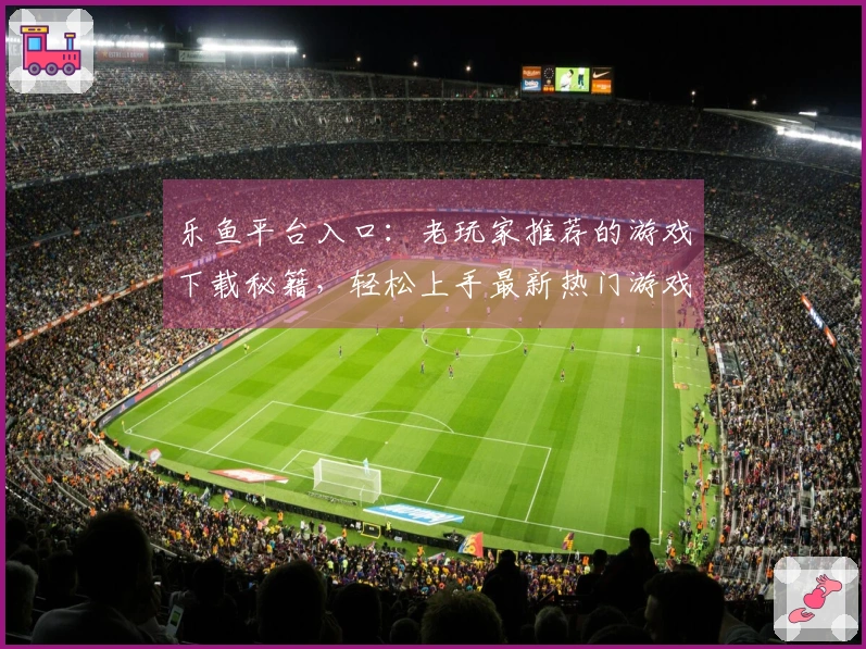 乐鱼平台入口：老玩家推荐的游戏下载秘籍，轻松上手最新热门游戏！