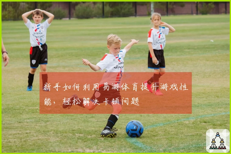 新手如何利用易游体育提升游戏性能，轻松解决卡顿问题
