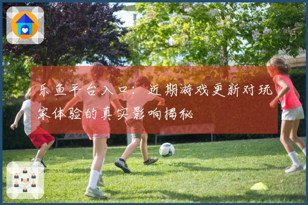 乐鱼平台入口：近期游戏更新对玩家体验的真实影响揭秘