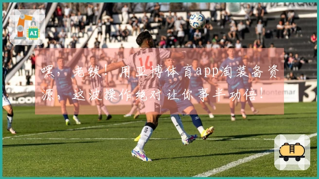 嘿，老铁！用亚博体育app淘装备资源，这波操作绝对让你事半功倍！