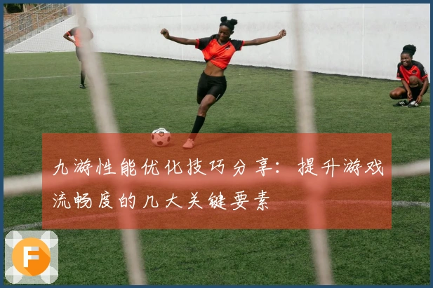 九游性能优化技巧分享：提升游戏流畅度的几大关键要素