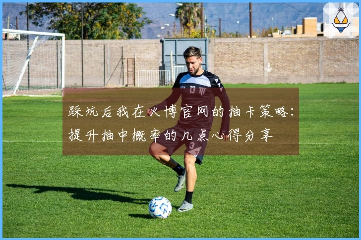 踩坑后我在火博官网的抽卡策略：提升抽中概率的几点心得分享