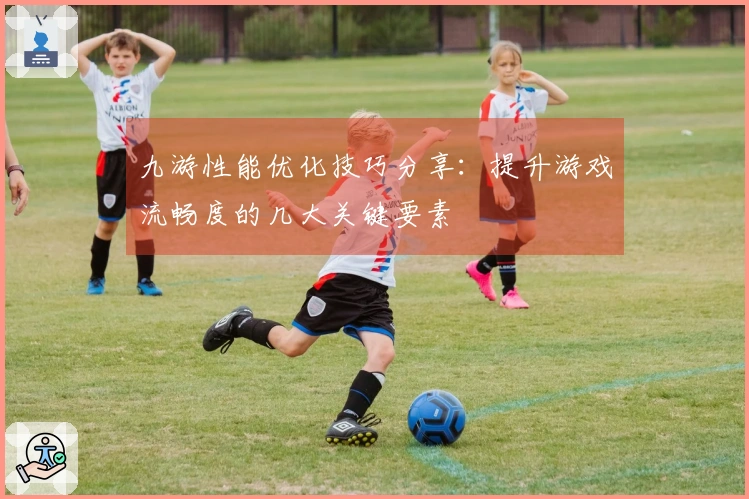 九游性能优化技巧分享：提升游戏流畅度的几大关键要素