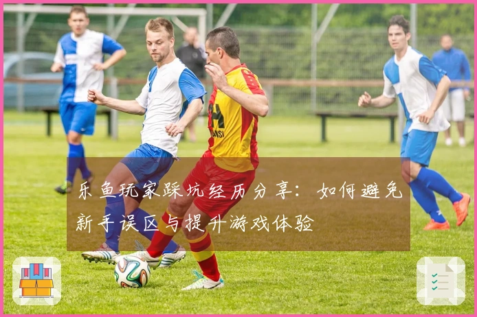 乐鱼玩家踩坑经历分享：如何避免新手误区与提升游戏体验