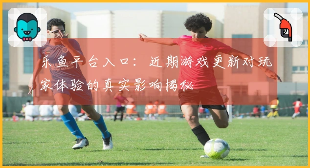乐鱼平台入口：近期游戏更新对玩家体验的真实影响揭秘